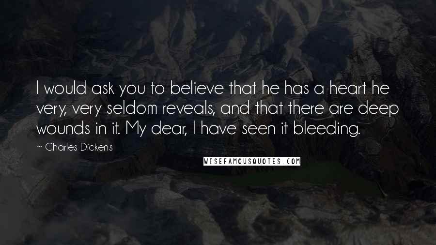 Charles Dickens Quotes: I would ask you to believe that he has a heart he very, very seldom reveals, and that there are deep wounds in it. My dear, I have seen it bleeding.