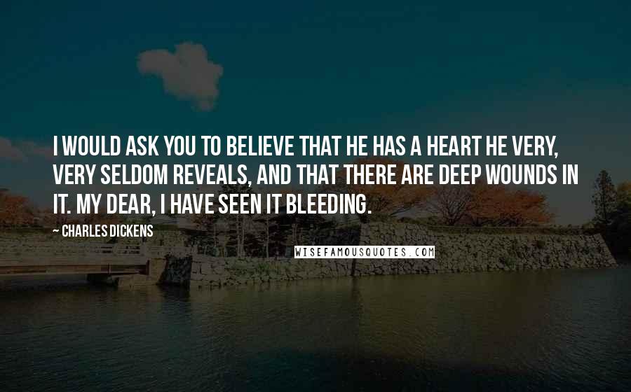 Charles Dickens Quotes: I would ask you to believe that he has a heart he very, very seldom reveals, and that there are deep wounds in it. My dear, I have seen it bleeding.