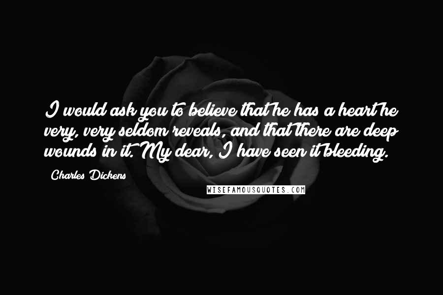 Charles Dickens Quotes: I would ask you to believe that he has a heart he very, very seldom reveals, and that there are deep wounds in it. My dear, I have seen it bleeding.