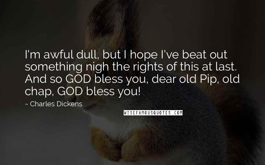 Charles Dickens Quotes: I'm awful dull, but I hope I've beat out something nigh the rights of this at last. And so GOD bless you, dear old Pip, old chap, GOD bless you!