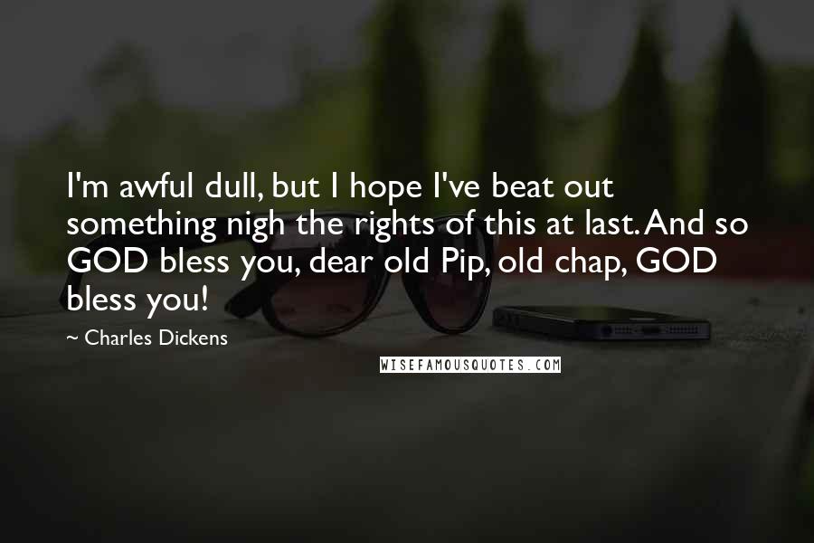 Charles Dickens Quotes: I'm awful dull, but I hope I've beat out something nigh the rights of this at last. And so GOD bless you, dear old Pip, old chap, GOD bless you!