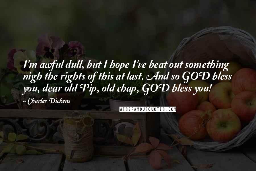 Charles Dickens Quotes: I'm awful dull, but I hope I've beat out something nigh the rights of this at last. And so GOD bless you, dear old Pip, old chap, GOD bless you!