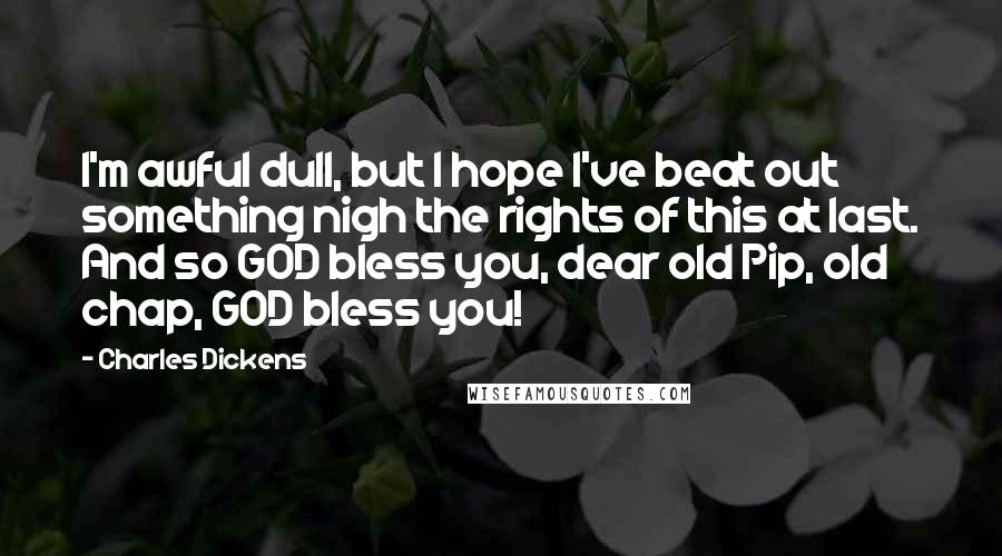 Charles Dickens Quotes: I'm awful dull, but I hope I've beat out something nigh the rights of this at last. And so GOD bless you, dear old Pip, old chap, GOD bless you!