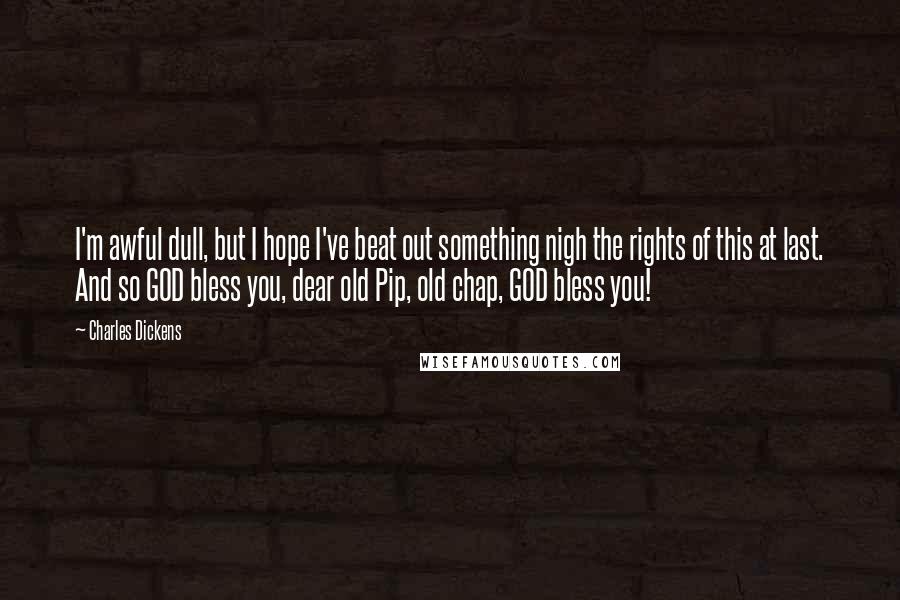 Charles Dickens Quotes: I'm awful dull, but I hope I've beat out something nigh the rights of this at last. And so GOD bless you, dear old Pip, old chap, GOD bless you!