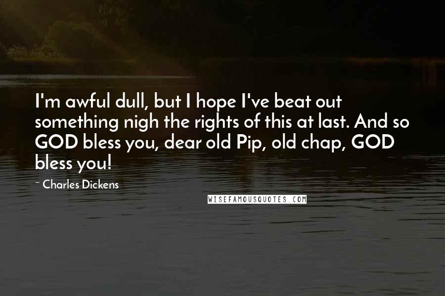 Charles Dickens Quotes: I'm awful dull, but I hope I've beat out something nigh the rights of this at last. And so GOD bless you, dear old Pip, old chap, GOD bless you!