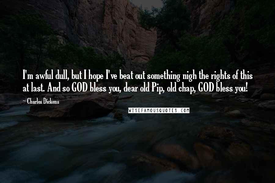 Charles Dickens Quotes: I'm awful dull, but I hope I've beat out something nigh the rights of this at last. And so GOD bless you, dear old Pip, old chap, GOD bless you!