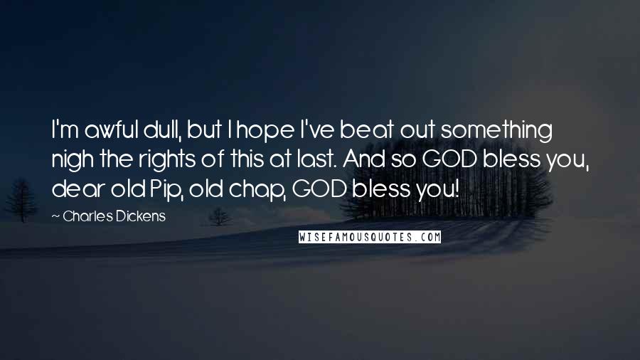 Charles Dickens Quotes: I'm awful dull, but I hope I've beat out something nigh the rights of this at last. And so GOD bless you, dear old Pip, old chap, GOD bless you!