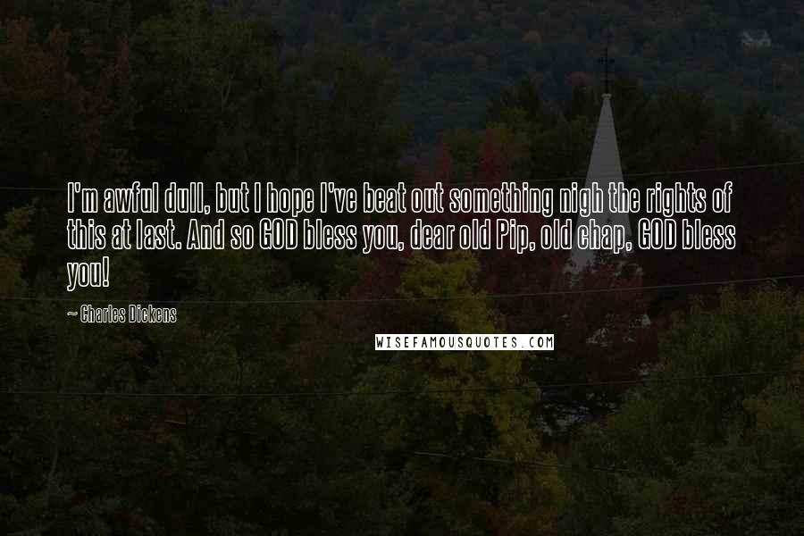 Charles Dickens Quotes: I'm awful dull, but I hope I've beat out something nigh the rights of this at last. And so GOD bless you, dear old Pip, old chap, GOD bless you!