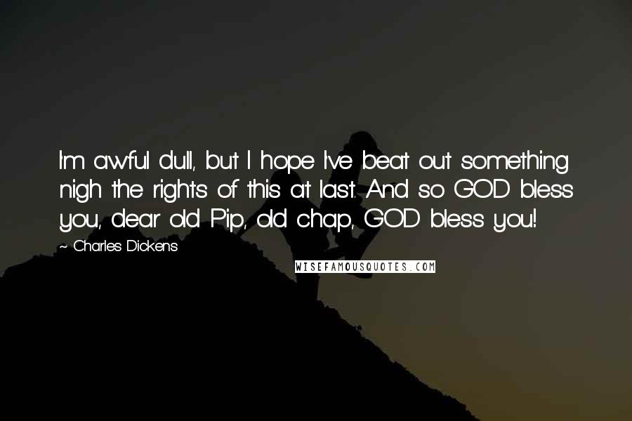 Charles Dickens Quotes: I'm awful dull, but I hope I've beat out something nigh the rights of this at last. And so GOD bless you, dear old Pip, old chap, GOD bless you!