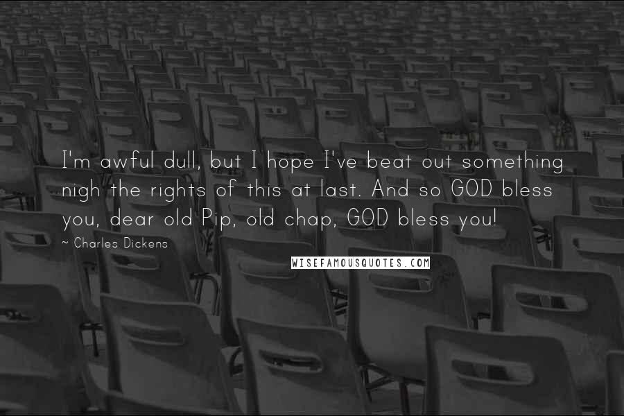 Charles Dickens Quotes: I'm awful dull, but I hope I've beat out something nigh the rights of this at last. And so GOD bless you, dear old Pip, old chap, GOD bless you!
