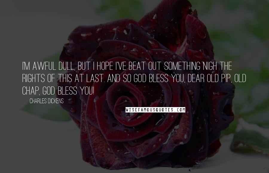 Charles Dickens Quotes: I'm awful dull, but I hope I've beat out something nigh the rights of this at last. And so GOD bless you, dear old Pip, old chap, GOD bless you!