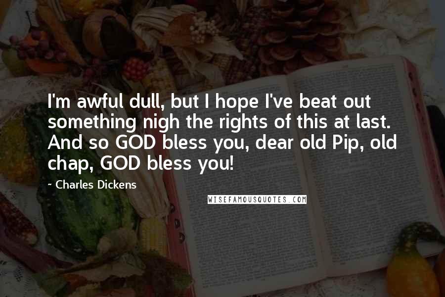 Charles Dickens Quotes: I'm awful dull, but I hope I've beat out something nigh the rights of this at last. And so GOD bless you, dear old Pip, old chap, GOD bless you!