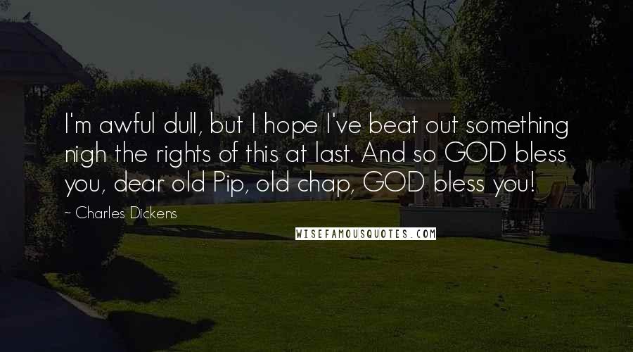 Charles Dickens Quotes: I'm awful dull, but I hope I've beat out something nigh the rights of this at last. And so GOD bless you, dear old Pip, old chap, GOD bless you!