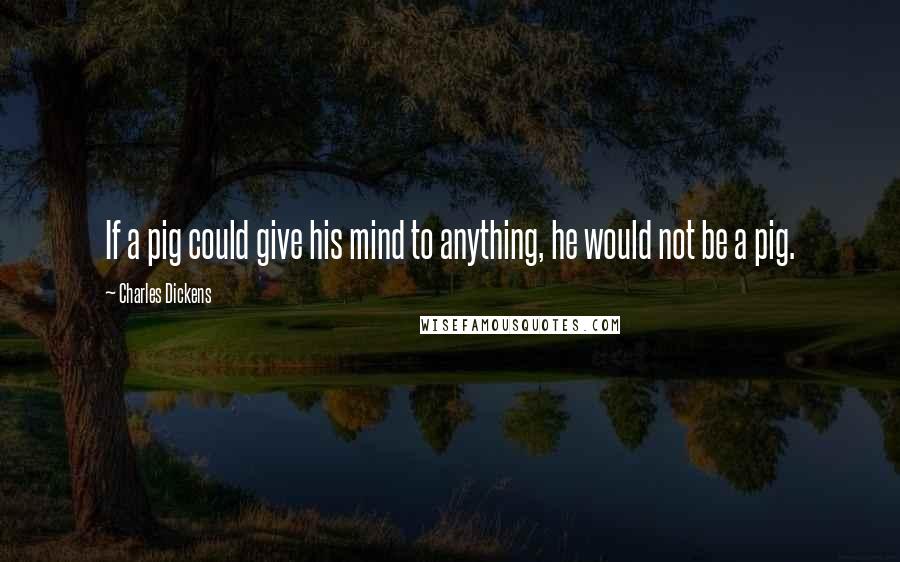 Charles Dickens Quotes: If a pig could give his mind to anything, he would not be a pig.