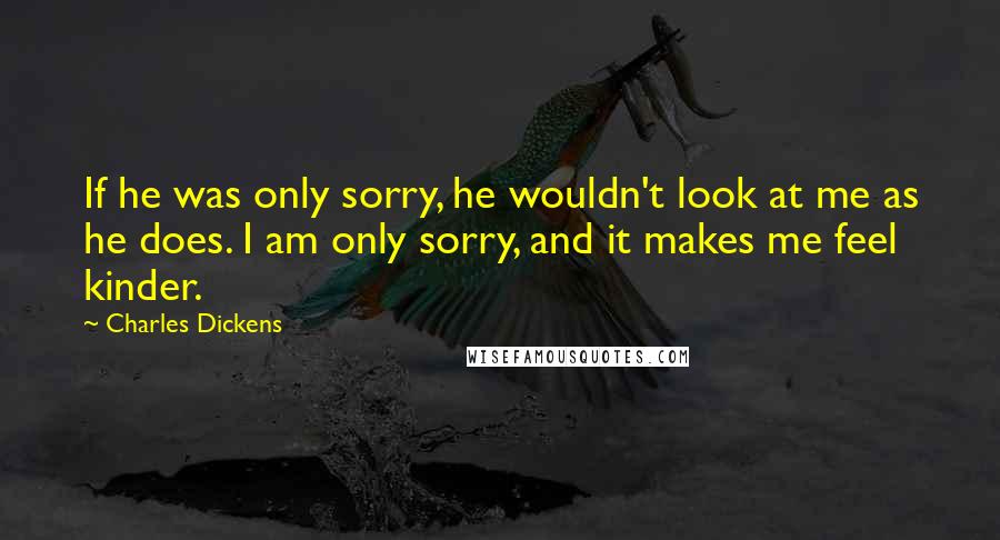 Charles Dickens Quotes: If he was only sorry, he wouldn't look at me as he does. I am only sorry, and it makes me feel kinder.