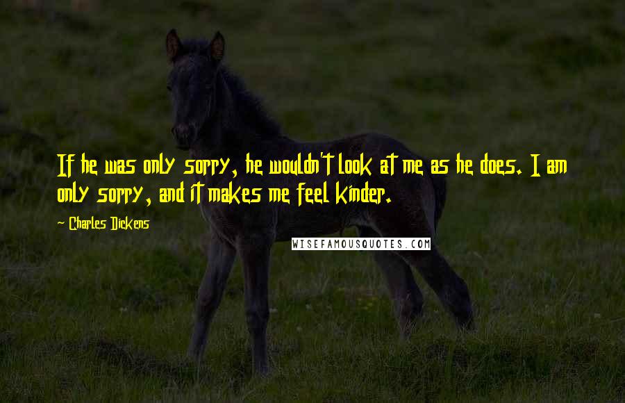 Charles Dickens Quotes: If he was only sorry, he wouldn't look at me as he does. I am only sorry, and it makes me feel kinder.