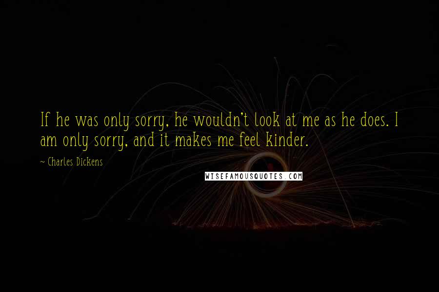 Charles Dickens Quotes: If he was only sorry, he wouldn't look at me as he does. I am only sorry, and it makes me feel kinder.