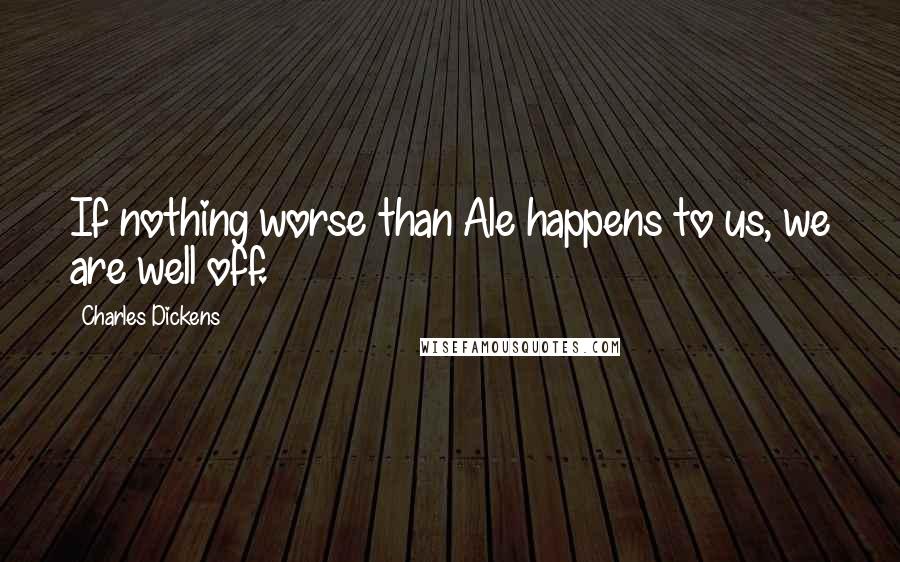 Charles Dickens Quotes: If nothing worse than Ale happens to us, we are well off.