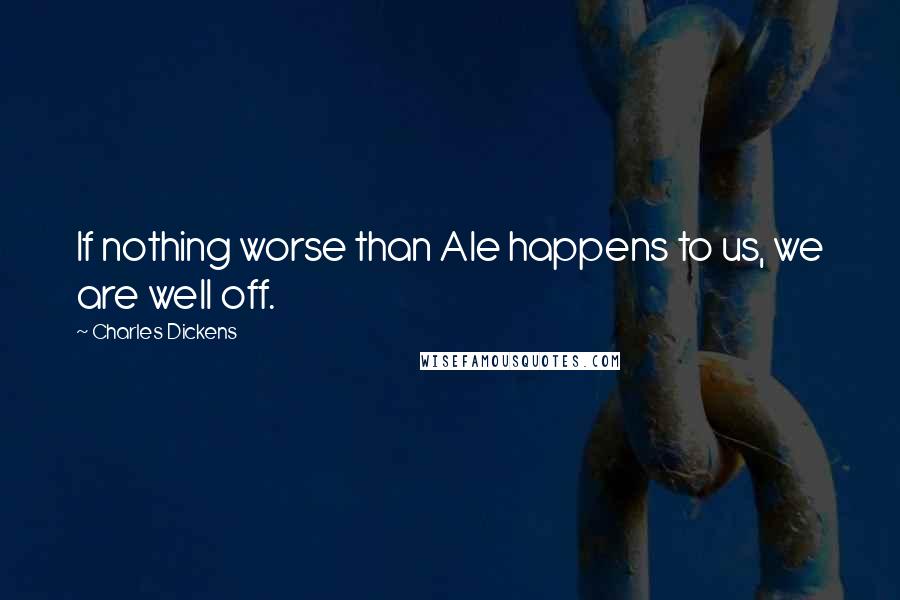 Charles Dickens Quotes: If nothing worse than Ale happens to us, we are well off.