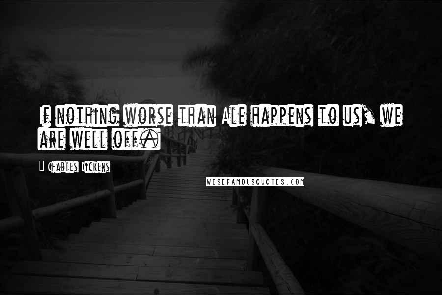 Charles Dickens Quotes: If nothing worse than Ale happens to us, we are well off.