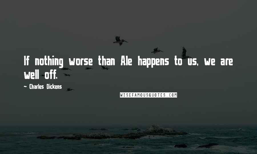 Charles Dickens Quotes: If nothing worse than Ale happens to us, we are well off.