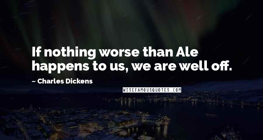 Charles Dickens Quotes: If nothing worse than Ale happens to us, we are well off.