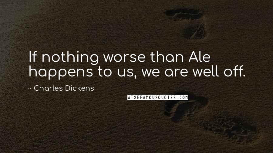 Charles Dickens Quotes: If nothing worse than Ale happens to us, we are well off.