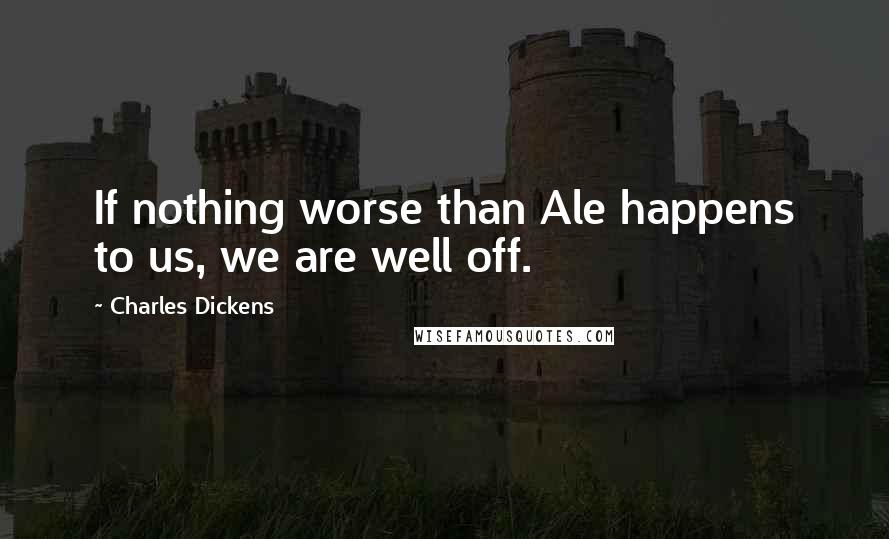 Charles Dickens Quotes: If nothing worse than Ale happens to us, we are well off.
