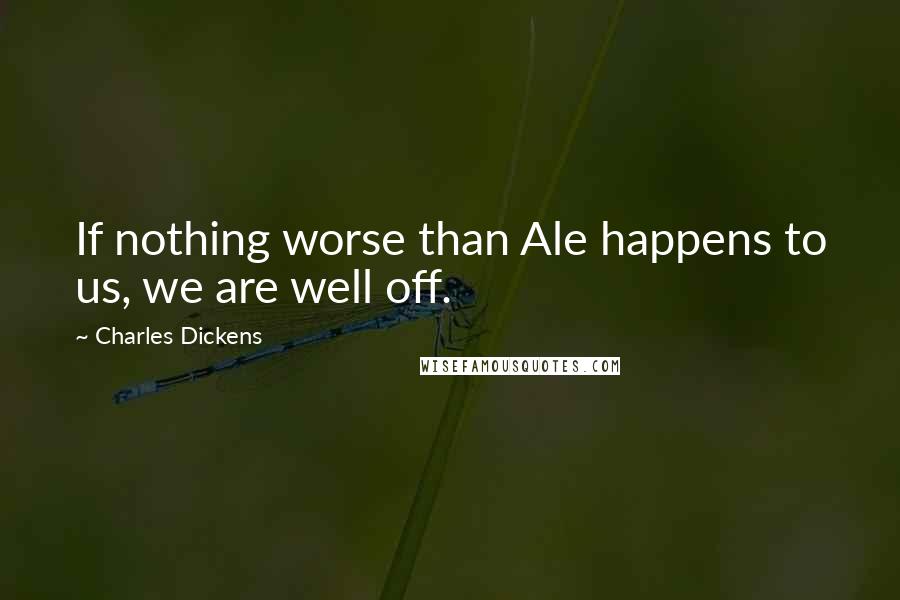 Charles Dickens Quotes: If nothing worse than Ale happens to us, we are well off.