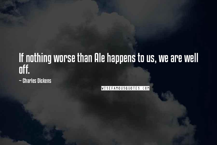 Charles Dickens Quotes: If nothing worse than Ale happens to us, we are well off.