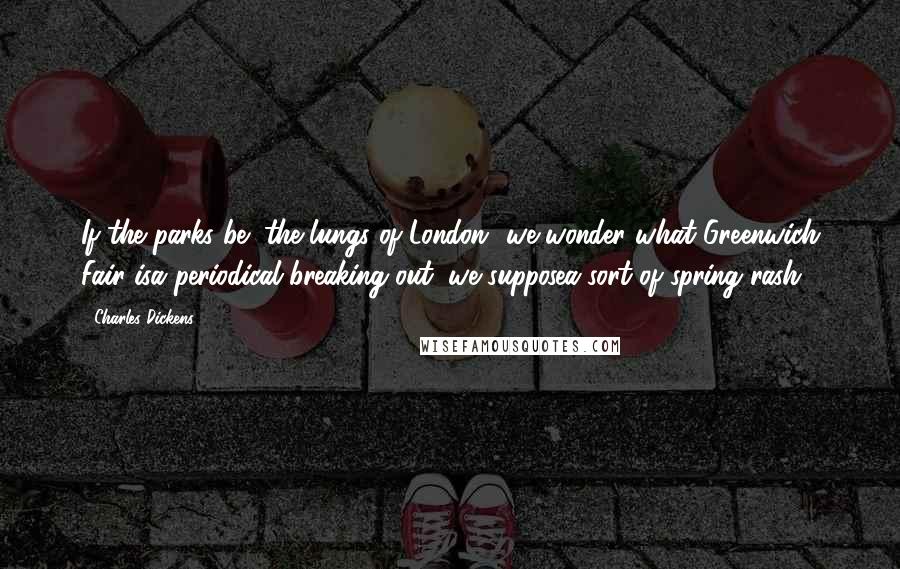 Charles Dickens Quotes: If the parks be "the lungs of London" we wonder what Greenwich Fair isa periodical breaking out, we supposea sort of spring rash.