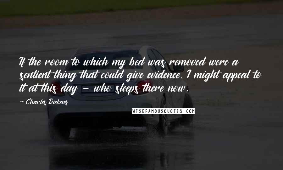 Charles Dickens Quotes: If the room to which my bed was removed were a sentient thing that could give evidence, I might appeal to it at this day - who sleeps there now,