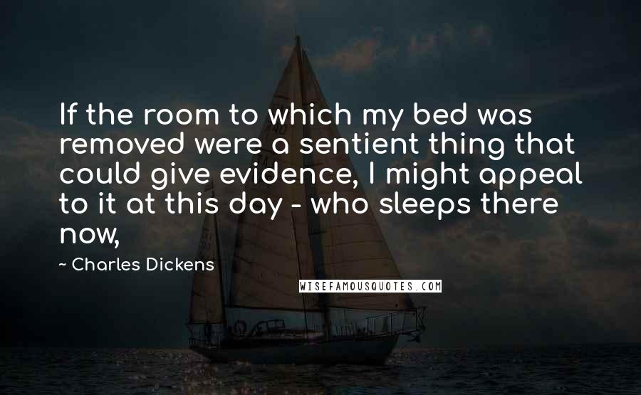 Charles Dickens Quotes: If the room to which my bed was removed were a sentient thing that could give evidence, I might appeal to it at this day - who sleeps there now,