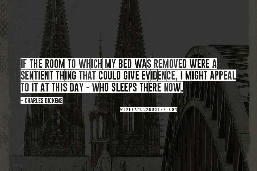 Charles Dickens Quotes: If the room to which my bed was removed were a sentient thing that could give evidence, I might appeal to it at this day - who sleeps there now,