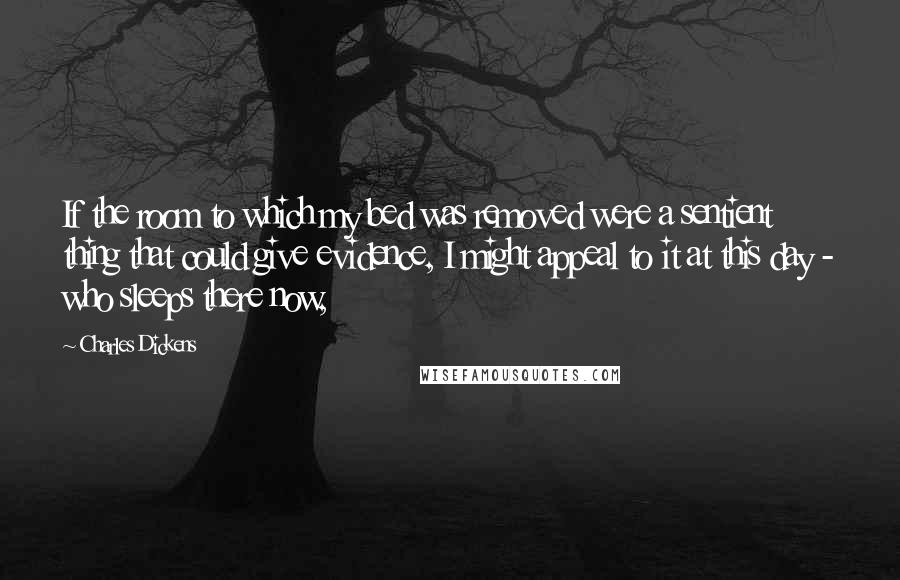 Charles Dickens Quotes: If the room to which my bed was removed were a sentient thing that could give evidence, I might appeal to it at this day - who sleeps there now,