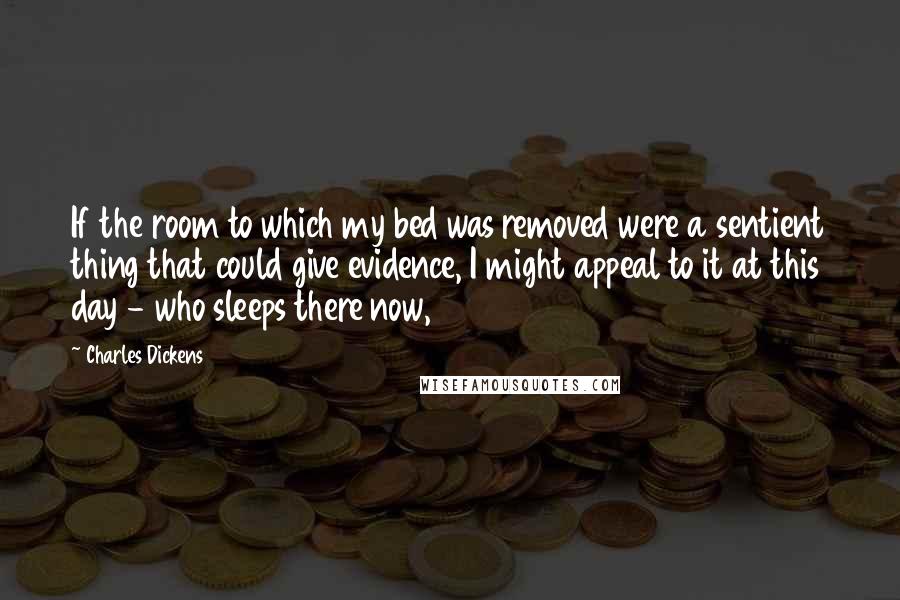 Charles Dickens Quotes: If the room to which my bed was removed were a sentient thing that could give evidence, I might appeal to it at this day - who sleeps there now,