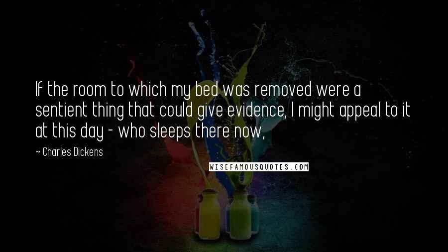 Charles Dickens Quotes: If the room to which my bed was removed were a sentient thing that could give evidence, I might appeal to it at this day - who sleeps there now,