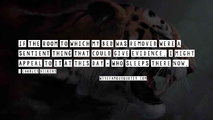 Charles Dickens Quotes: If the room to which my bed was removed were a sentient thing that could give evidence, I might appeal to it at this day - who sleeps there now,