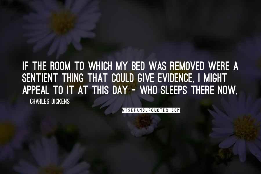 Charles Dickens Quotes: If the room to which my bed was removed were a sentient thing that could give evidence, I might appeal to it at this day - who sleeps there now,