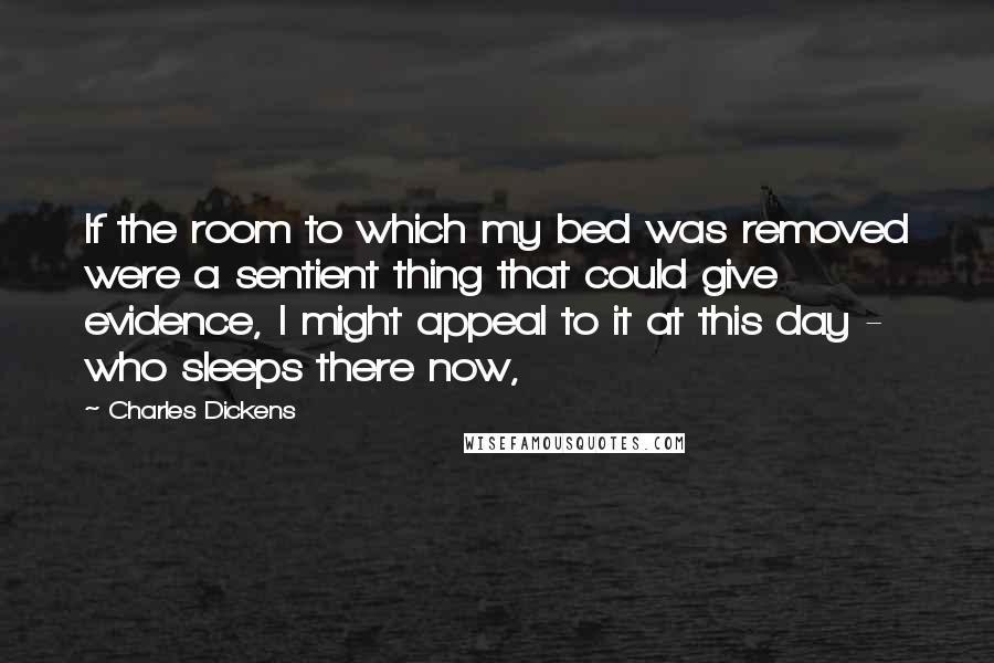 Charles Dickens Quotes: If the room to which my bed was removed were a sentient thing that could give evidence, I might appeal to it at this day - who sleeps there now,