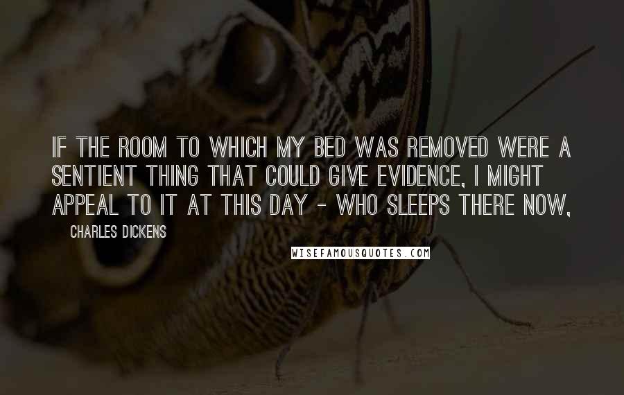 Charles Dickens Quotes: If the room to which my bed was removed were a sentient thing that could give evidence, I might appeal to it at this day - who sleeps there now,