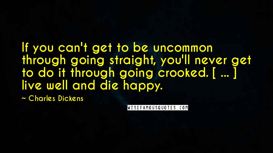 Charles Dickens Quotes: If you can't get to be uncommon through going straight, you'll never get to do it through going crooked. [ ... ] live well and die happy.