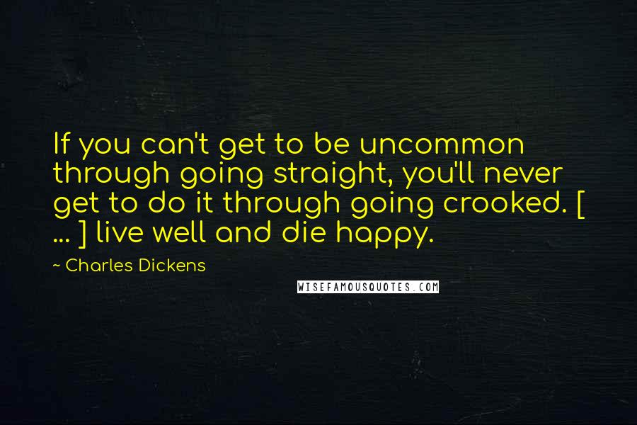 Charles Dickens Quotes: If you can't get to be uncommon through going straight, you'll never get to do it through going crooked. [ ... ] live well and die happy.