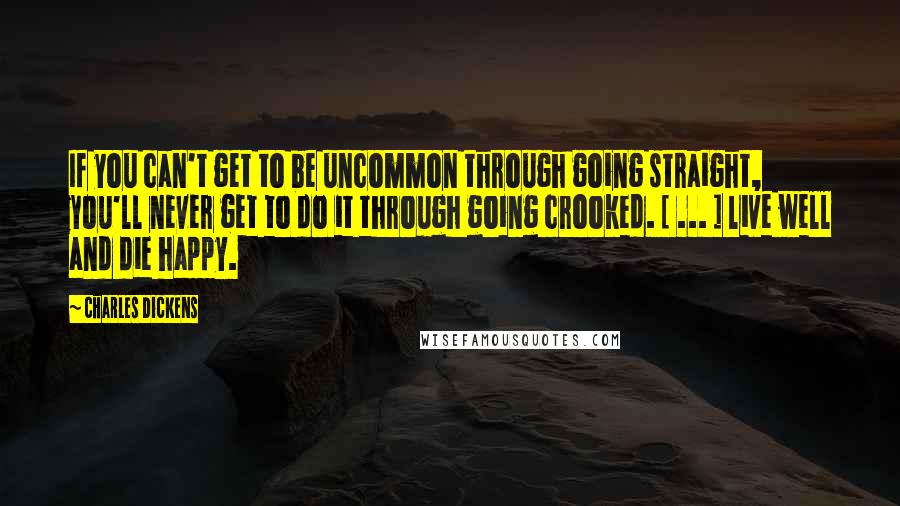 Charles Dickens Quotes: If you can't get to be uncommon through going straight, you'll never get to do it through going crooked. [ ... ] live well and die happy.