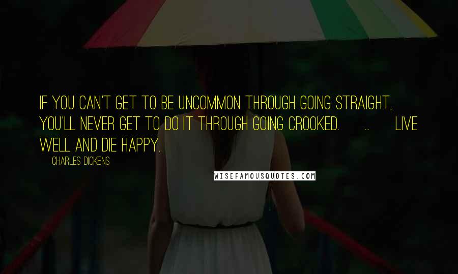 Charles Dickens Quotes: If you can't get to be uncommon through going straight, you'll never get to do it through going crooked. [ ... ] live well and die happy.