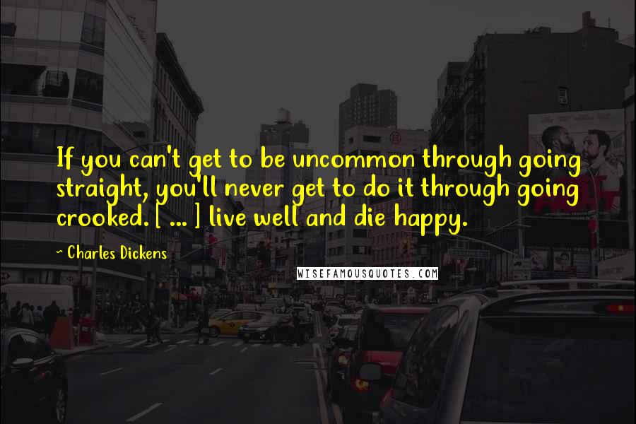 Charles Dickens Quotes: If you can't get to be uncommon through going straight, you'll never get to do it through going crooked. [ ... ] live well and die happy.
