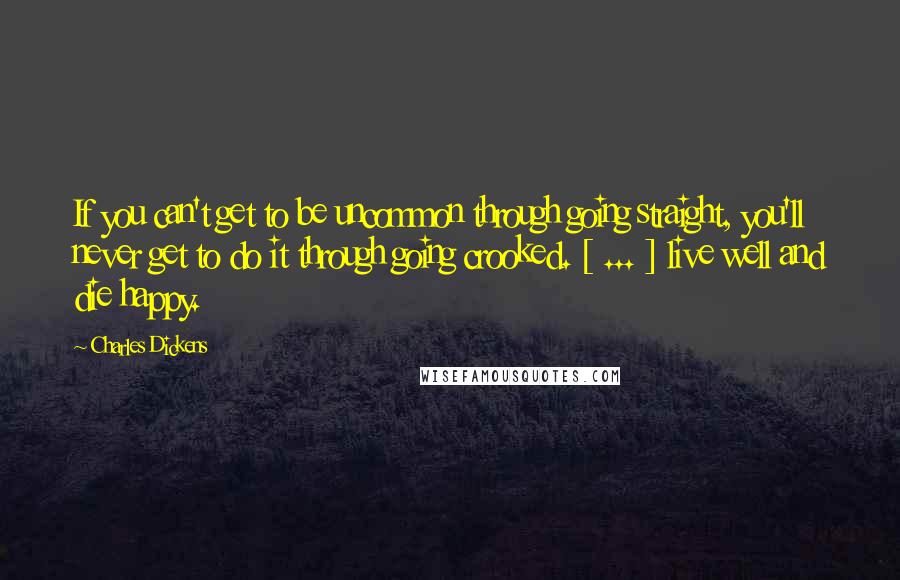 Charles Dickens Quotes: If you can't get to be uncommon through going straight, you'll never get to do it through going crooked. [ ... ] live well and die happy.