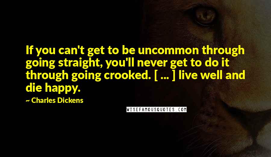 Charles Dickens Quotes: If you can't get to be uncommon through going straight, you'll never get to do it through going crooked. [ ... ] live well and die happy.