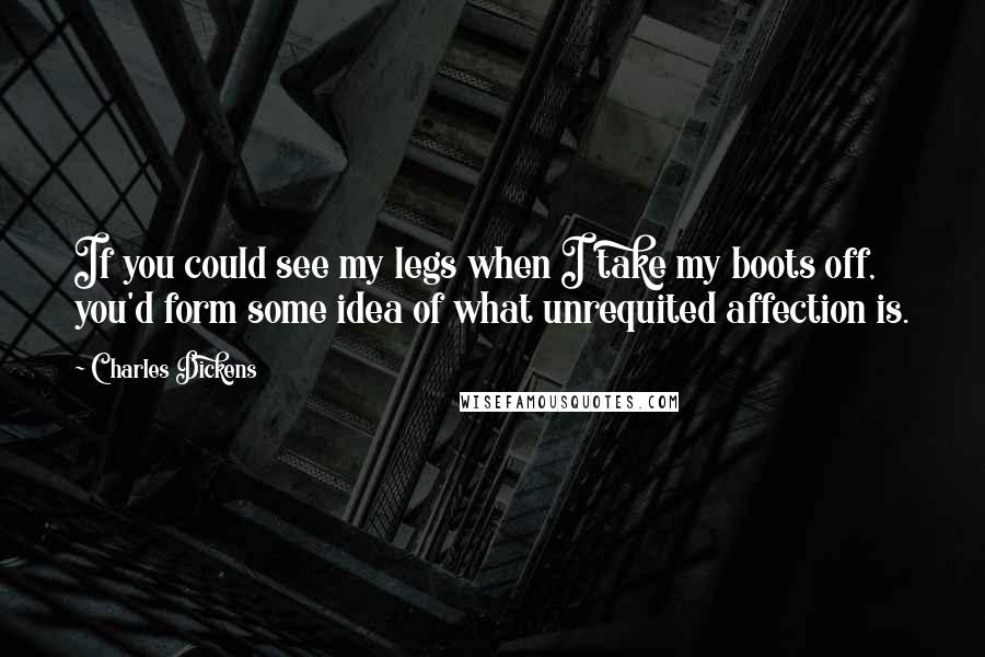 Charles Dickens Quotes: If you could see my legs when I take my boots off, you'd form some idea of what unrequited affection is.