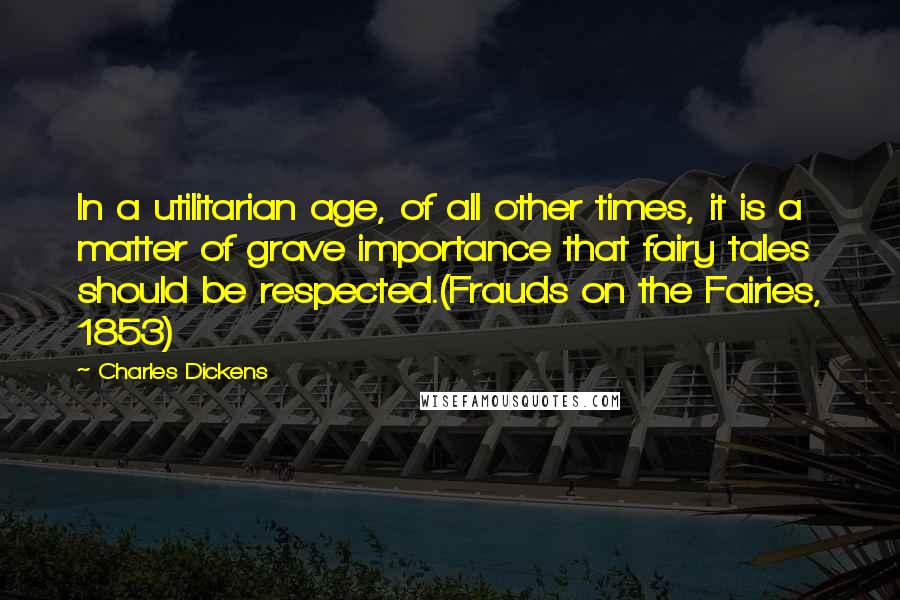 Charles Dickens Quotes: In a utilitarian age, of all other times, it is a matter of grave importance that fairy tales should be respected.(Frauds on the Fairies, 1853)